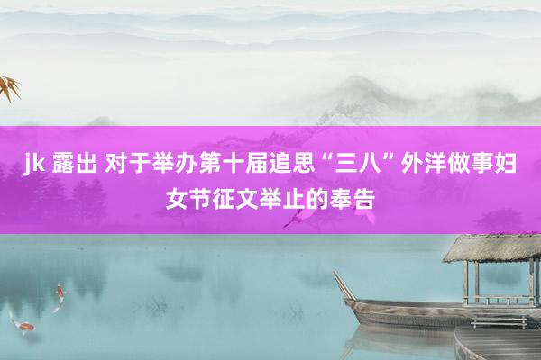 jk 露出 对于举办第十届追思“三八”外洋做事妇女节征文举止的奉告