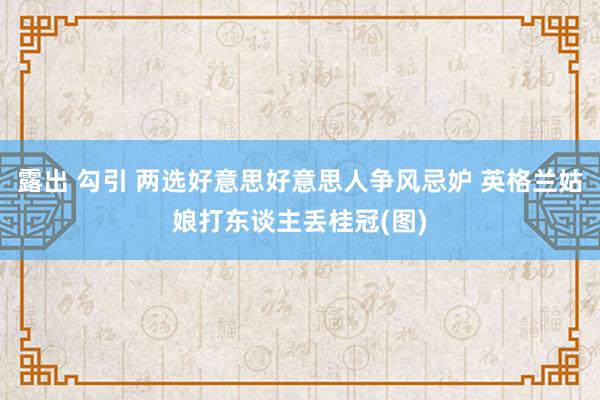 露出 勾引 两选好意思好意思人争风忌妒 英格兰姑娘打东谈主丢桂冠(图)