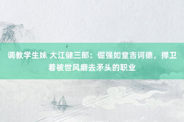 调教学生妹 大江健三郎：倔强如堂吉诃德，捍卫着被世风磨去矛头的职业