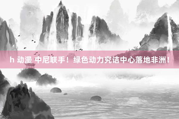 h 动漫 中尼联手！绿色动力究诘中心落地非洲！