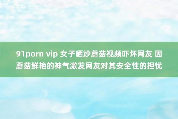 91porn vip 女子晒炒蘑菇视频吓坏网友 因蘑菇鲜艳的神气激发网友对其安全性的担忧