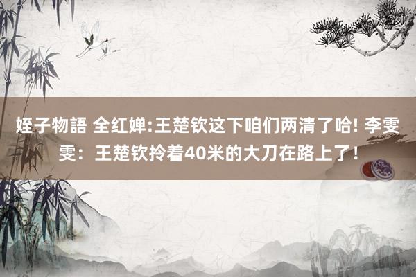 姪子物語 全红婵:王楚钦这下咱们两清了哈! 李雯雯：王楚钦拎着40米的大刀在路上了！