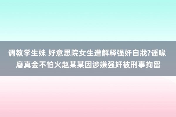 调教学生妹 好意思院女生遭解释强奸自戕?谣喙 磨真金不怕火赵某某因涉嫌强奸被刑事拘留