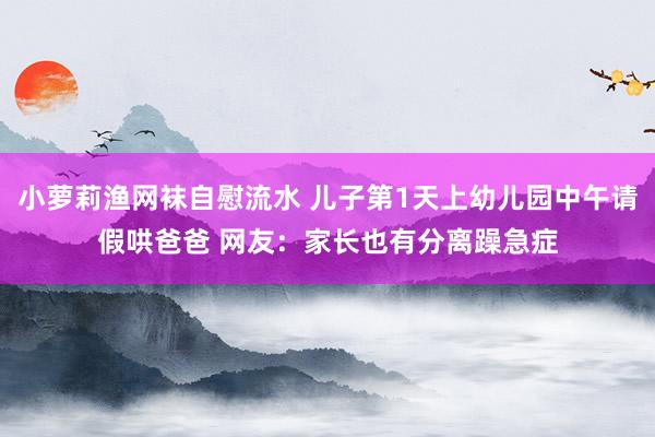 小萝莉渔网袜自慰流水 儿子第1天上幼儿园中午请假哄爸爸 网友：家长也有分离躁急症