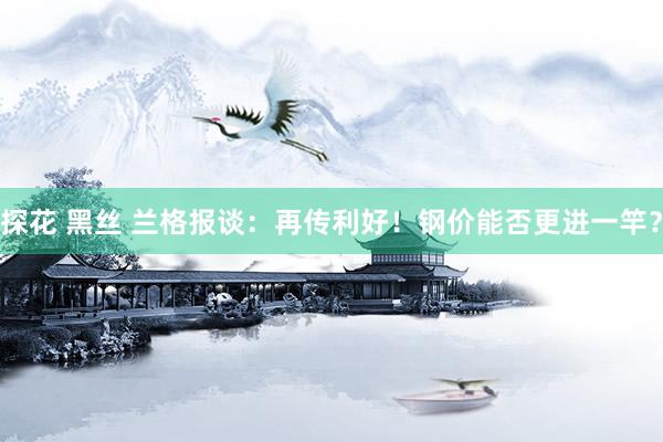 探花 黑丝 兰格报谈：再传利好！钢价能否更进一竿？