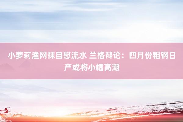 小萝莉渔网袜自慰流水 兰格辩论：四月份粗钢日产或将小幅高潮
