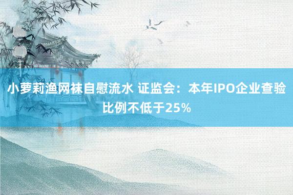 小萝莉渔网袜自慰流水 证监会：本年IPO企业查验比例不低于25%