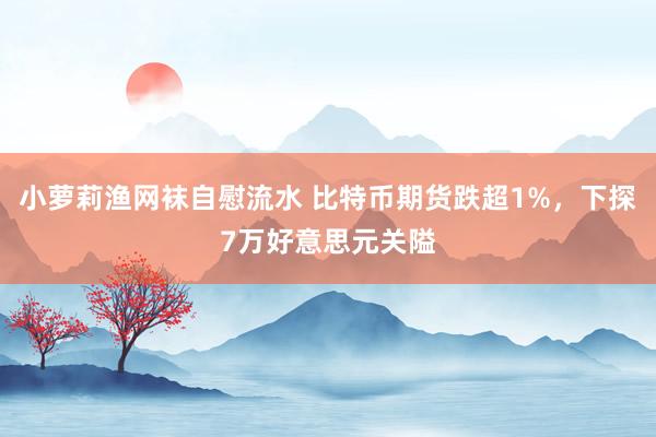 小萝莉渔网袜自慰流水 比特币期货跌超1%，下探7万好意思元关隘