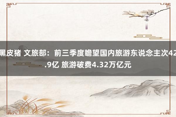 黑皮猪 文旅部：前三季度瞻望国内旅游东说念主次42.9亿 旅游破费4.32万亿元