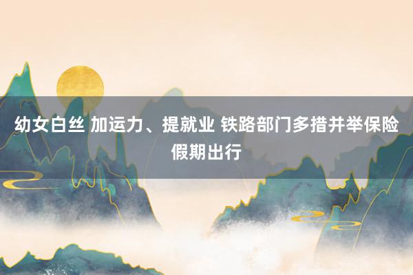幼女白丝 加运力、提就业 铁路部门多措并举保险假期出行