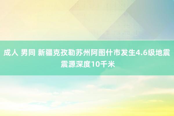 成人 男同 新疆克孜勒苏州阿图什市发生4.6级地震 震源深度10千米