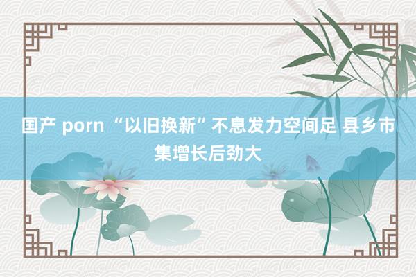 国产 porn “以旧换新”不息发力空间足 县乡市集增长后劲大