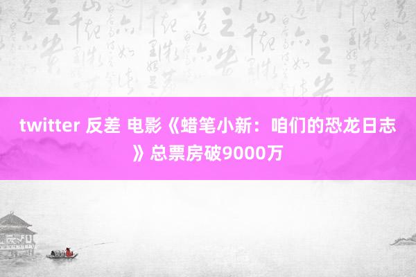 twitter 反差 电影《蜡笔小新：咱们的恐龙日志》总票房破9000万