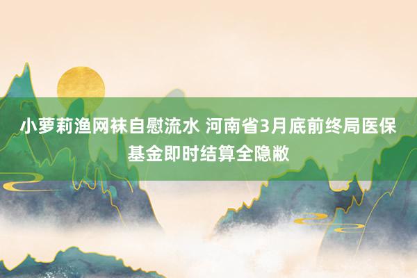 小萝莉渔网袜自慰流水 河南省3月底前终局医保基金即时结算全隐敝