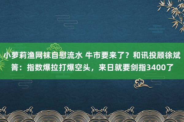 小萝莉渔网袜自慰流水 牛市要来了？和讯投顾徐斌箐：指数爆拉打爆空头，来日就要剑指3400了