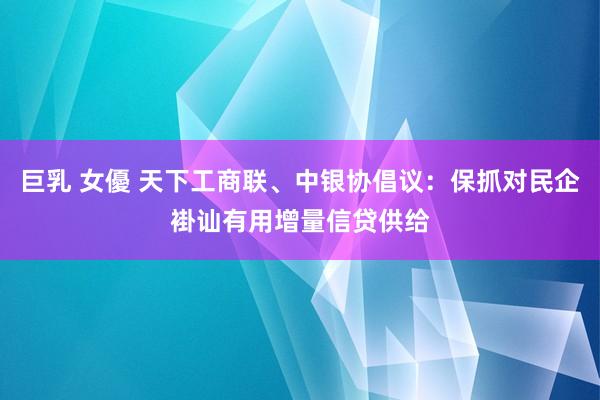 巨乳 女優 天下工商联、中银协倡议：保抓对民企褂讪有用增量信贷供给