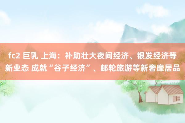 fc2 巨乳 上海：补助壮大夜间经济、银发经济等新业态 成就“谷子经济”、邮轮旅游等新奢靡居品