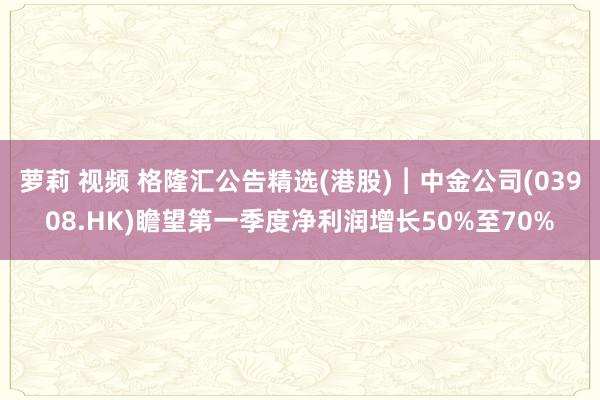萝莉 视频 格隆汇公告精选(港股)︱中金公司(03908.HK)瞻望第一季度净利润增长50%至70%
